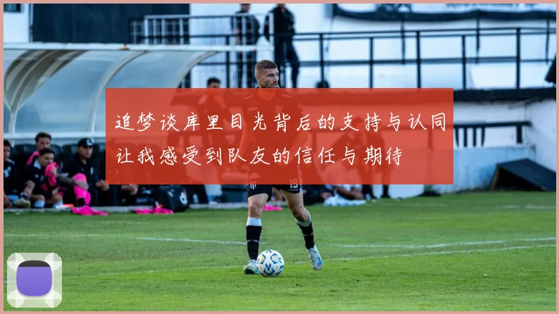 追梦谈库里目光背后的支持与认同让我感受到队友的信任与期待