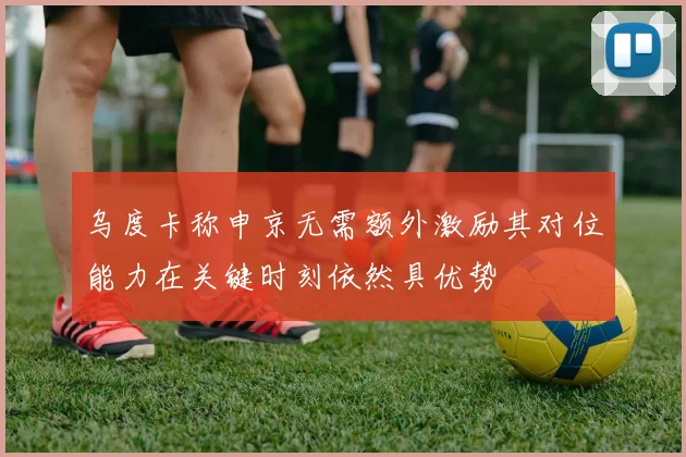 乌度卡称申京无需额外激励其对位能力在关键时刻依然具优势