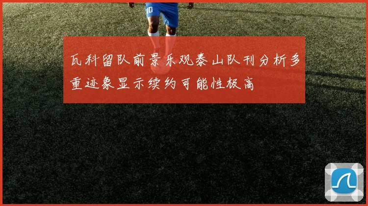 瓦科留队前景乐观泰山队刊分析多重迹象显示续约可能性极高