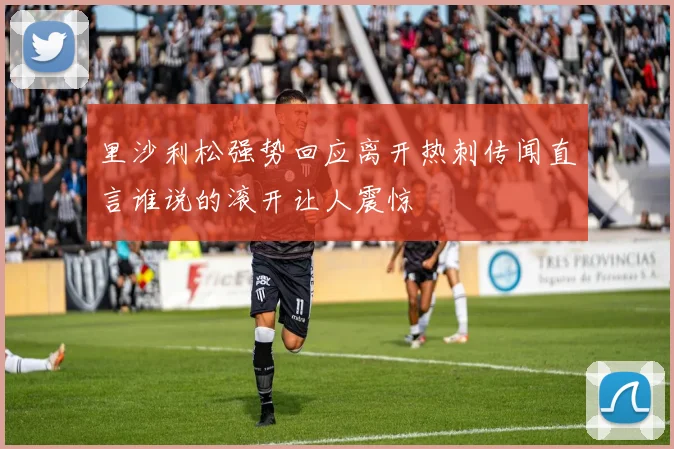里沙利松强势回应离开热刺传闻直言谁说的滚开让人震惊