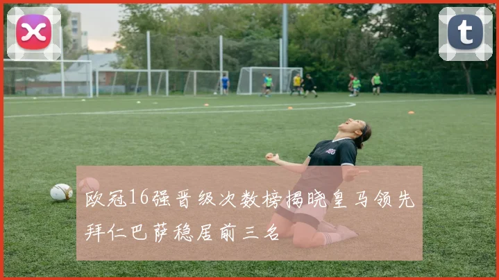 欧冠16强晋级次数榜揭晓皇马领先拜仁巴萨稳居前三名