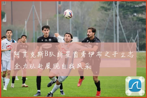 阿贾克斯B队新星首秀伊布之子立志全力以赴展现自我风采