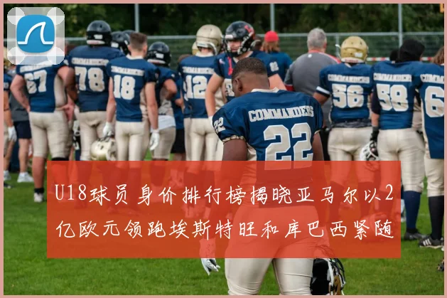 U18球员身价排行榜揭晓亚马尔以2亿欧元领跑埃斯特旺和库巴西紧随其后