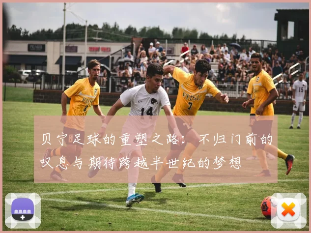 贝宁足球的重塑之路：不归门前的叹息与期待跨越半世纪的梦想