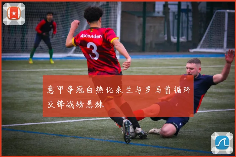 意甲争冠白热化米兰与罗马首循环交锋战绩悬殊