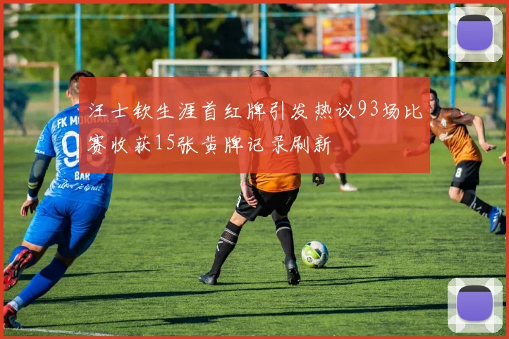 汪士钦生涯首红牌引发热议93场比赛收获15张黄牌记录刷新