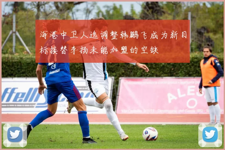 海港中卫人选调整韩鹏飞成为新目标接替李扬未能加盟的空缺