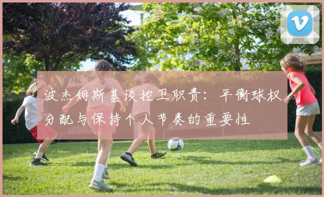 波杰姆斯基谈控卫职责：平衡球权分配与保持个人节奏的重要性