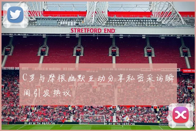 C罗与摩根幽默互动分享私密采访瞬间引发热议