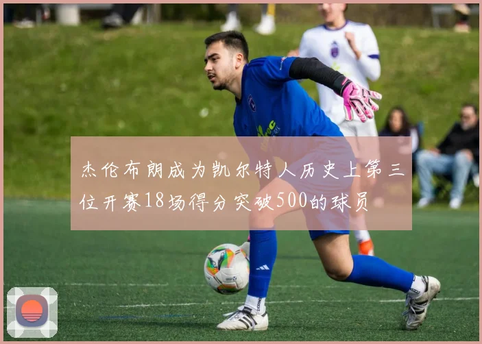 杰伦布朗成为凯尔特人历史上第三位开赛18场得分突破500的球员