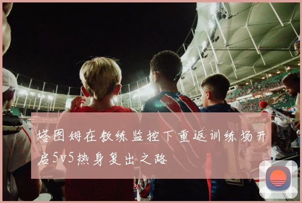 塔图姆在教练监控下重返训练场开启5v5热身复出之路