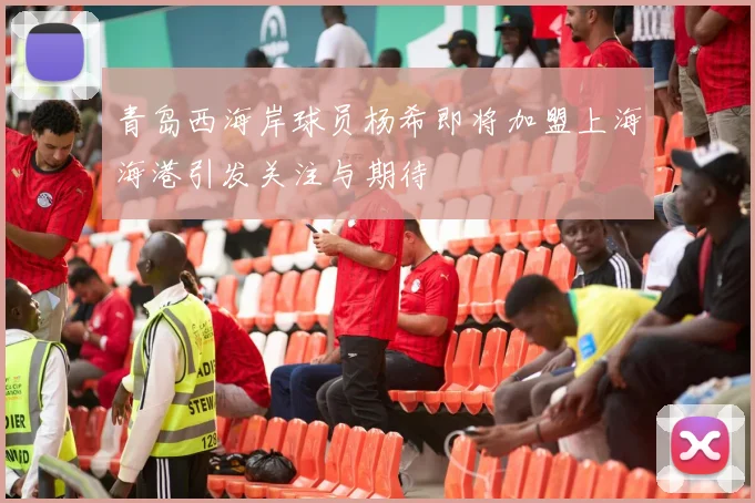 青岛西海岸球员杨希即将加盟上海海港引发关注与期待