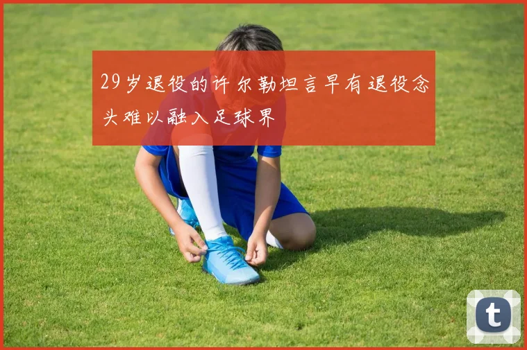 29岁退役的许尔勒坦言早有退役念头难以融入足球界